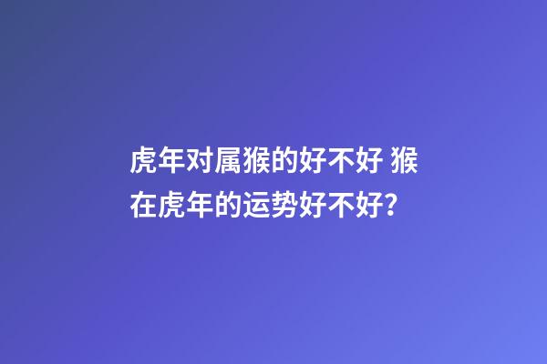 虎年对属猴的好不好 猴在虎年的运势好不好？-第1张-观点-玄机派